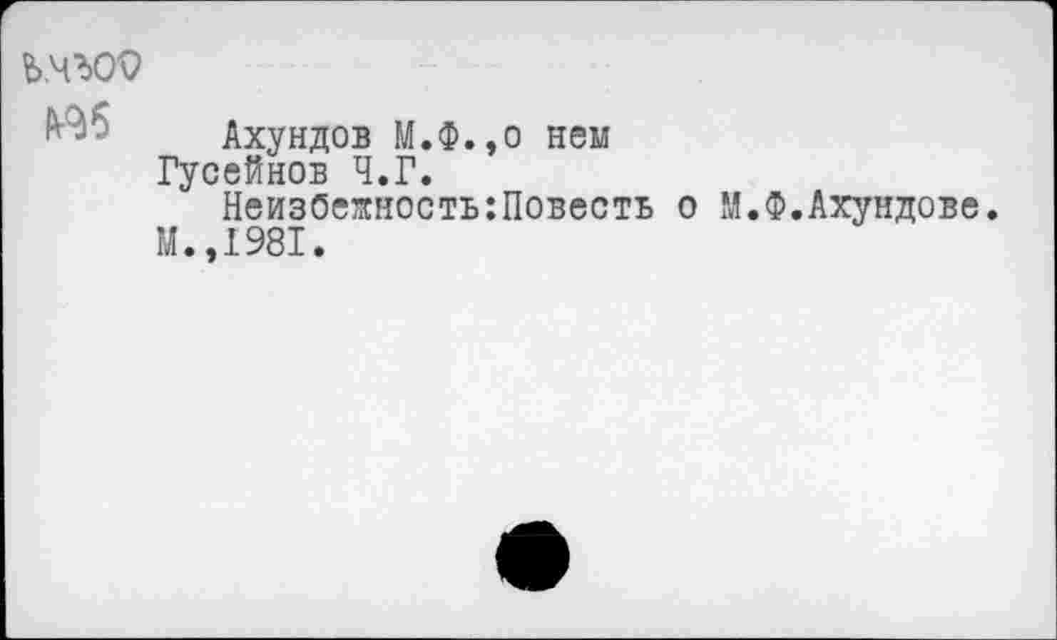 ﻿
Аб
Ахундов М.Ф.,о нем
Гусейнов Ч.Г.
НеизбеяностыПовесть о М.Ф.Ахундове.
М.,1981.